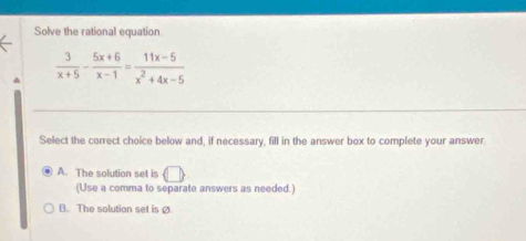 Solve the rational equation
 3/x+5 - (5x+6)/x-1 = (11x-5)/x^2+4x-5 
Select the correct choice below and, if necessary, fill in the answer box to complete your answer
A. The solution set is □ 
(Use a comma to separate answers as needed.)
B. The solution set is