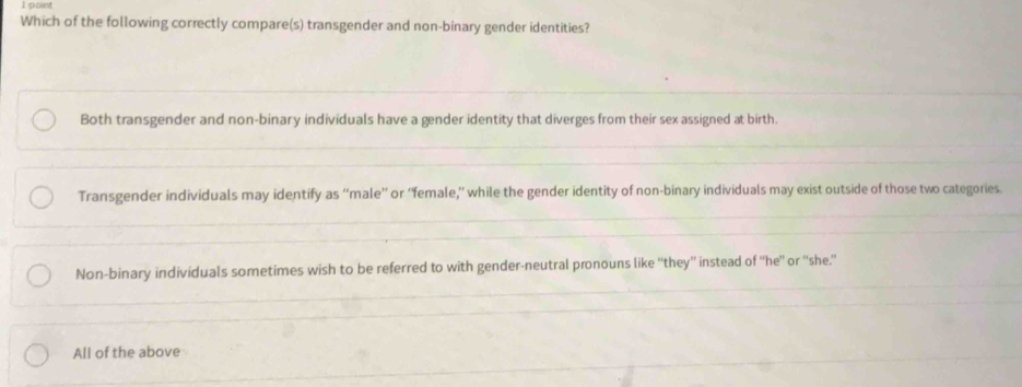 Which of the following correctly compare(s) transgender and non-binary gender identities?
Both transgender and non-binary individuals have a gender identity that diverges from their sex assigned at birth.
Transgender individuals may identify as “male” or “female,” while the gender identity of non-binary individuals may exist outside of those two categories.
Non-binary individuals sometimes wish to be referred to with gender-neutral pronouns like “they'' instead of “'he” or “'she.”
All of the above