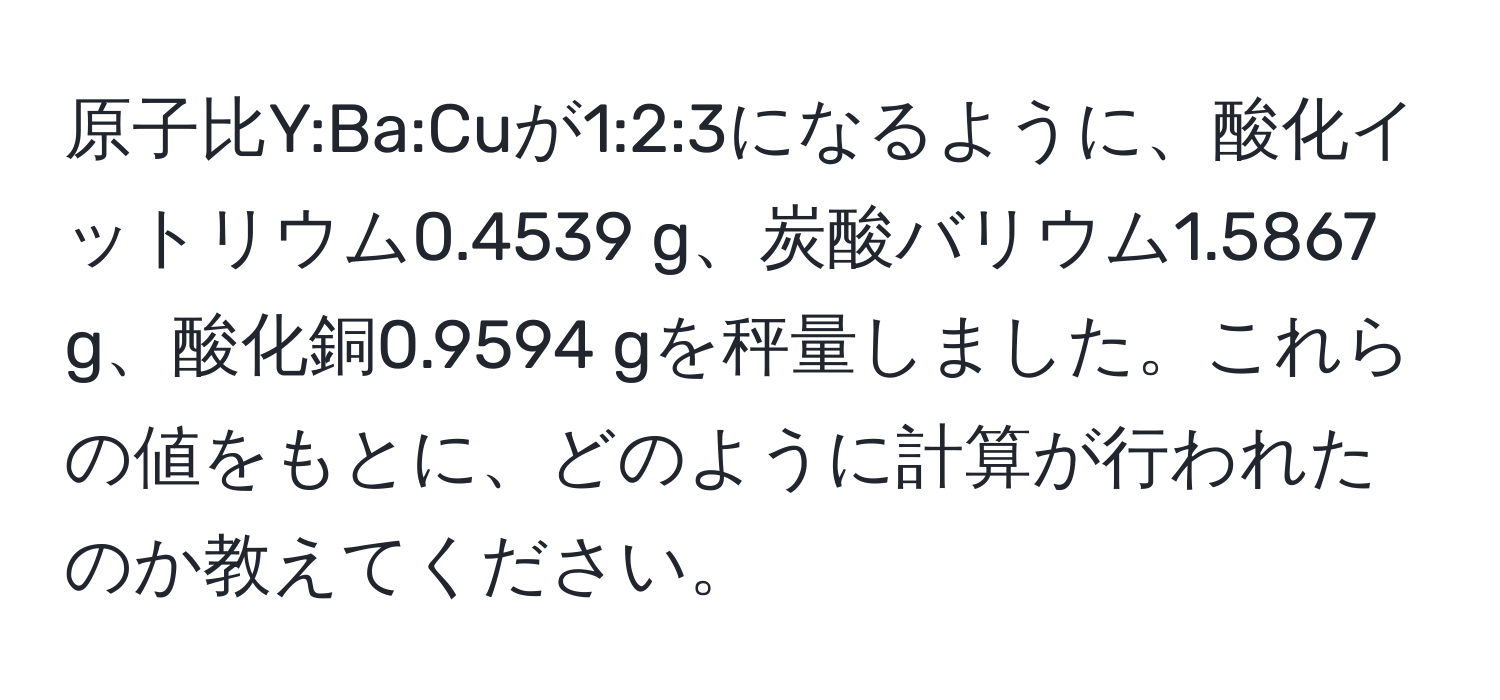 原子比Y:Ba:Cuが1:2:3になるように、酸化イットリウム0.4539 g、炭酸バリウム1.5867 g、酸化銅0.9594 gを秤量しました。これらの値をもとに、どのように計算が行われたのか教えてください。