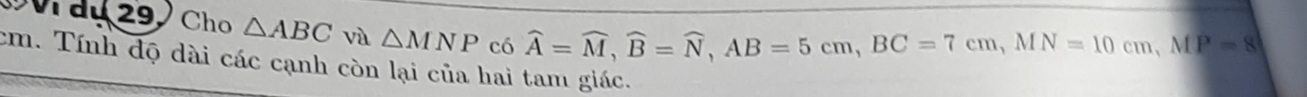 du 29 Cho △ ABC và △ MNP có
widehat A=widehat M, widehat B=widehat N, AB=5cm, BC=7cm, MN=10cm, MP=8
cm. Tính dọ dài các cạnh còn lại của hai tam giác.