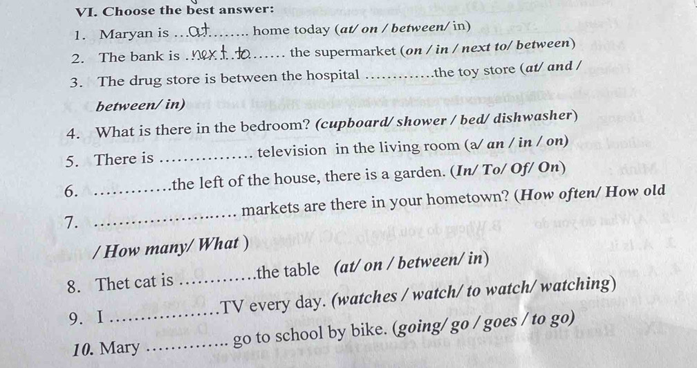 Choose the best answer: 
1. Maryan is _home today (at/ on / between/ in) 
2. The bank is __the supermarket (on / in / next to/ between) 
3. The drug store is between the hospital _the toy store (at/ and / 
between/in) 
4. What is there in the bedroom? (cupboard/ shower / bed/ dishwasher) 
5. There is _television in the living room (a/ an / in / on) 
6. _the left of the house, there is a garden. (In/ To/ Of/ On) 
markets are there in your hometown? (How often/ How old 
7. 
_ 
/ How many/ What ) 
8. Thet cat is _the table (at/ on / between/ in) 
9. I _TV every day. (watches / watch/ to watch/ watching) 
10. Mary _go to school by bike. (going/ go / goes / to go)