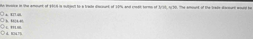 An invoice in the amount of $916 is subject to a trade discount of 10% and credit terms of 3/10, n/30. The amount of the trade discount would be
a. $27.48.
b. $824.40.
c. $91.60.
d. $24.73.