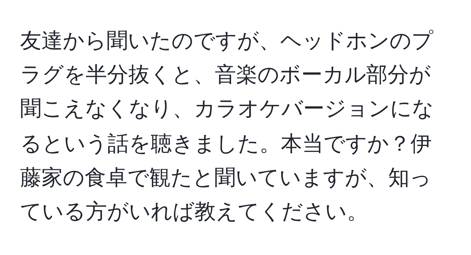 友達から聞いたのですが、ヘッドホンのプラグを半分抜くと、音楽のボーカル部分が聞こえなくなり、カラオケバージョンになるという話を聴きました。本当ですか？伊藤家の食卓で観たと聞いていますが、知っている方がいれば教えてください。