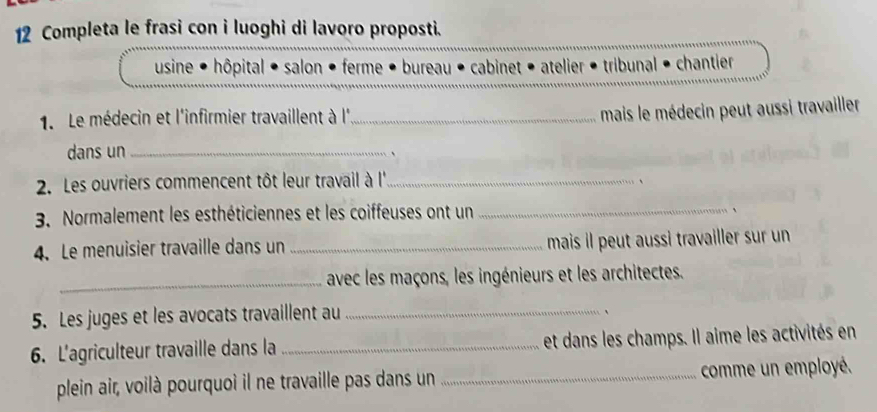 Completa le frasi con i luoghi di lavoro proposti. 
usine • hôpital • salon • ferme • bureau • cabinet • atelier • tribunal • chantier 
1. Le médecin et l'infirmier travaillent à l'_ 
mais le médecin peut aussi travailler 
dans un_ 
、 
2. Les ouvriers commencent tôt leur travail à l''_ 、 
3. Normalement les esthéticiennes et les coiffeuses ont un _、 
4. Le menuisier travaille dans un _mais il peut aussi travailler sur un 
_avec les maçons, les ingénieurs et les architectes. 
5. Les juges et les avocats travaillent au_ 
、 
6. L'agriculteur travaille dans la _et dans les champs. Il aime les activités en 
plein air, voilà pourquoi il ne travaille pas dans un _comme un employé.