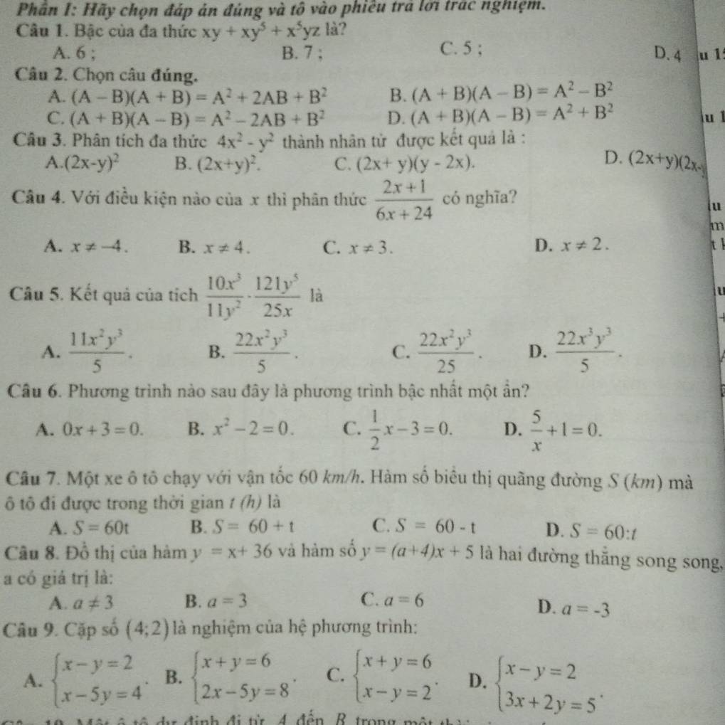 Phân I: Hãy chọn đáp ản đúng và tô vào phiêu trả lới trác nghiệm.
Câu 1. Bậc của đa thức xy+xy^5+x^5yz là?
D. 4
A. 6 ; B. 7 ; C. 5 ; u 1
Câu 2. Chọn câu đúng.
A. (A-B)(A+B)=A^2+2AB+B^2 B. (A+B)(A-B)=A^2-B^2
C. (A+B)(A-B)=A^2-2AB+B^2 D. (A+B)(A-B)=A^2+B^2 u l
Câu 3. Phân tích đa thức 4x^2-y^2 thành nhân từ được kết quả là :
D.
A. (2x-y)^2 B. (2x+y)^2. C. (2x+y)(y-2x). (2x+y)(2x-
Câu 4. Với điều kiện nào của x thì phân thức  (2x+1)/6x+24  có nghĩa?
u
m
A. x!= -4. B. x!= 4. C. x!= 3. D. x!= 2. tl
Câu 5. Kết quả của tích  10x^3/11y^2 ·  121y^5/25x  là
u
A.  11x^2y^3/5 . B.  22x^2y^3/5 . C.  22x^2y^3/25 . D.  22x^3y^3/5 .
Câu 6. Phương trình nào sau đây là phương trình bậc nhất một ần?
A. 0x+3=0. B. x^2-2=0. C.  1/2 x-3=0. D.  5/x +1=0.
Câu 7. Một xe ô tô chạy với vận tốc 60 km/h. Hàm số biểu thị quãng đường S (km) mà
ô tô đi được trong thời gian t(h) là
A. S=60t B. S=60+t C. S=60-t D. S=60:t
Câu 8. Đồ thị của hàm y=x+36 và hàm số y=(a+4)x+5 là hai đường thắng song song,
a có giả trị là:
A. a!= 3 B. a=3 C. a=6
D. a=-3
Câu 9. Cặp số (4;2) là nghiệm của hệ phương trình:
A. beginarrayl x-y=2 x-5y=4endarray. . B. beginarrayl x+y=6 2x-5y=8endarray. . C. beginarrayl x+y=6 x-y=2endarray. . D. beginarrayl x-y=2 3x+2y=5endarray. .
d định đi từ 4 đến R trong một