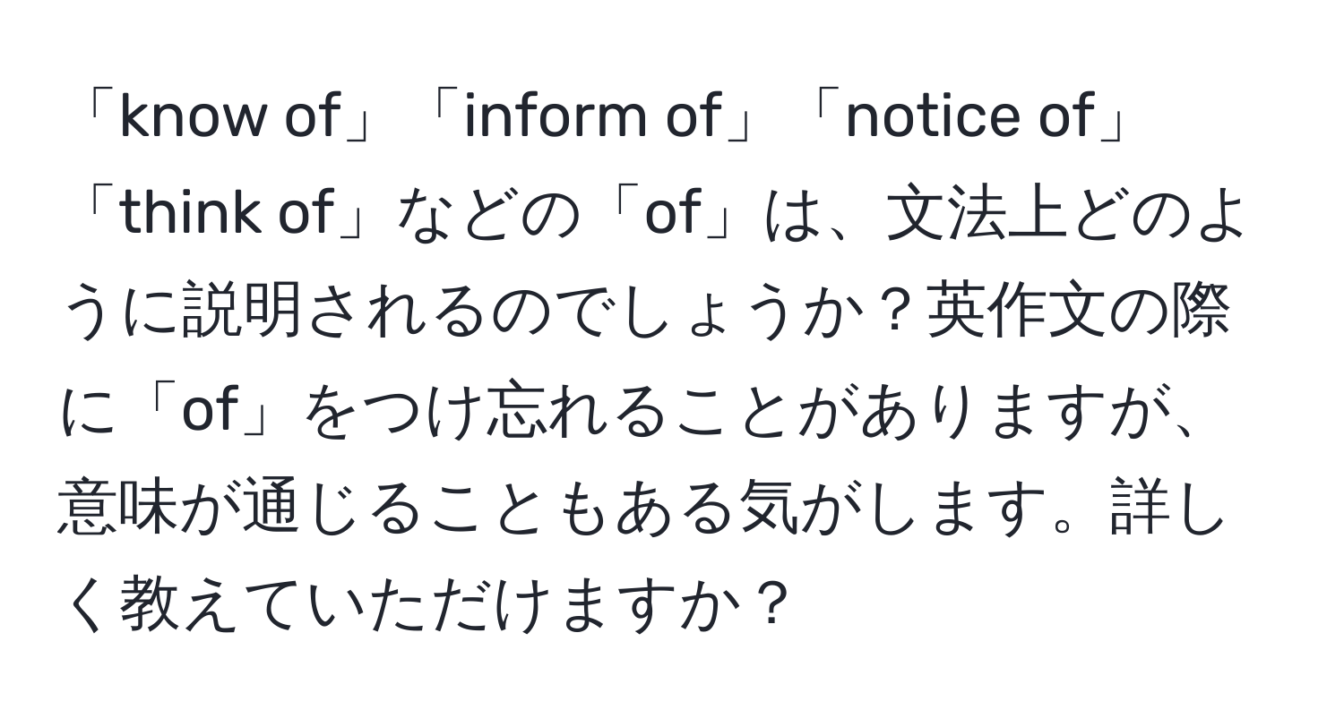 「know of」「inform of」「notice of」「think of」などの「of」は、文法上どのように説明されるのでしょうか？英作文の際に「of」をつけ忘れることがありますが、意味が通じることもある気がします。詳しく教えていただけますか？