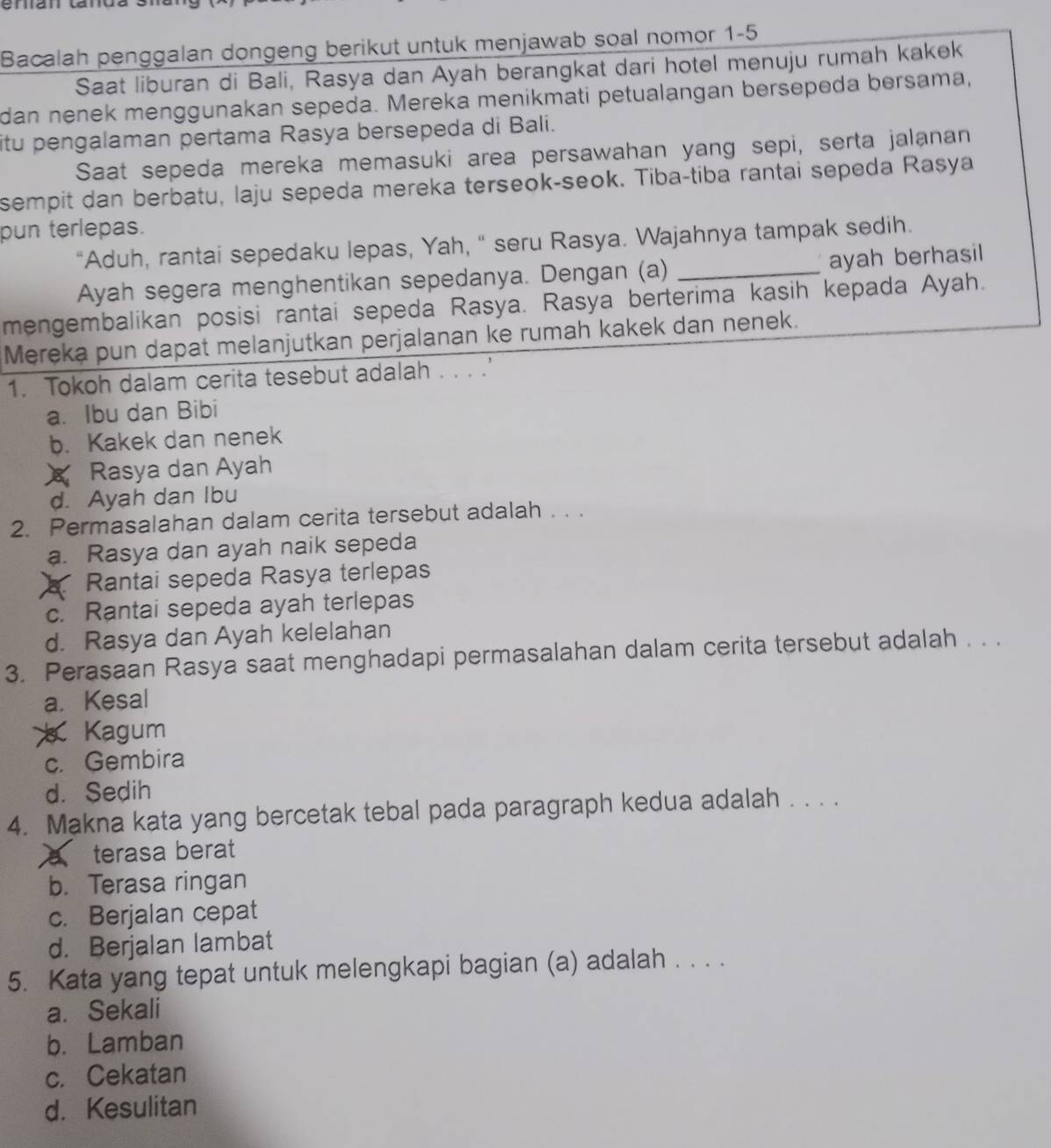 enián tanda
Bacalah penggalan dongeng berikut untuk menjawab soal nomor 1-5
Saat liburan di Bali, Rasya dan Ayah berangkat dari hotel menuju rumah kakek
dan nenek menggunakan sepeda. Mereka menikmati petualangan bersepeda bersama,
itu pengalaman pertama Rasya bersepeda di Bali.
Saat sepeda mereka memasuki area persawahan yang sepi, serta jalanan
sempit dan berbatu, laju sepeda mereka terseok-seok. Tiba-tiba rantai sepeda Raşya
pun terlepas.
“Aduh, rantai sepedaku lepas, Yah, " seru Rasya. Wajahnya tampak sedih.
Ayah segera menghentikan sepedanya. Dengan (a) _ayah berhasil
mengembalikan posisi rantai sepeda Rasya. Rasya berterima kasih kepada Ayah.
Mereka pun dapat melanjutkan perjalanan ke rumah kakek dan nenek.
1. Tokoh dalam cerita tesebut adalah . . . .'
a. Ibu dan Bibi
b. Kakek dan nenek
Rasya dan Ayah
d. Ayah dan Ibu
2. Permasalahan dalam cerita tersebut adalah . . .
a. Rasya dan ayah naik sepeda
Rantai sepeda Rasya terlepas
c. Rantai sepeda ayah terlepas
d. Rasya dan Ayah kelelahan
3. Perasaan Rasya saat menghadapi permasalahan dalam cerita tersebut adalah . . .
a. Kesal
Kagum
c. Gembira
d. Sedih
4. Makna kata yang bercetak tebal pada paragraph kedua adalah . . . .
a terasa berat
b. Terasa ringan
c. Berjalan cepat
d. Berjalan lambat
5. Kata yang tepat untuk melengkapi bagian (a) adalah . . . .
a. Sekali
b. Lamban
c. Cekatan
d. Kesulitan