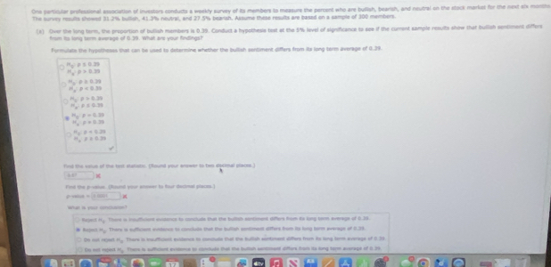 One particular professional association of investars condutts a weekly survey of its members to measure the percent who are buflish, bearish, and neutral on the stock market for the next six month
The survey results showed 31.2% bullish, 41.3% neutral, and 27.5% beansh. Assume these results are based on a sample of 300 members.
(k) Over the long term, the proportion of bullish members is 0.39. Conduct a hypothesis text at the 5% level of significance to see if the currant sample results show that bulish sentiment differs
from its long term average of 0.39. What are your findings?
Formulate the hypotheses that can te used to determine whether the bullish sentiment differs from its long term average of 0.39.
H_c=0.29
11frac 2'P>0.39
H_b:rho ≥ 0.29
16,p<0.30
m_2=0>0.39
π _x=0.39
H_3:p=0.33
H_a:p=0.35
=x_240+0.
π _a=0.39
fird the vsiue of the test statistic. (Round your answer to two decimal places.)
overline AD*
`
Find the prvue. (Round your anseer to four dectimal places )
=□ *
What is your conclusion?
Rarjanct H_10 There is insuficient evndence to conclule that the bullish santiment differs from is long torm everage of (.30
=_  There is suffiient evieance to conclude that the bullish contment differs from its long term average of 6.33.
Do oat regelt m_0 There is soufficient evidancs in conctude that the hutlish wontment differs from its long kerm everege of 154
Oa eet ripea H_2 Frere is suffcient evmemce to conclude that the butish santmant diffors from its long torm average of i 19