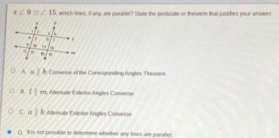 n∠ 9≌ ∠ 15 , which lines, if any, are parallel? State the postulate or theorem that justifies your answer.
A. aparallel b; Converse of the Corresponding Angles Theorem
B. l||m :; Alternate Exterior Angles Converse
C. aparallel b Allerale Exterior Angles Converse
D. It is not possible to determine whether any lines are parallel.