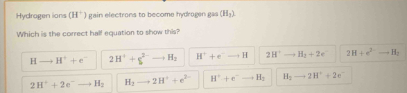 Hydrogen ions (H^+) gain electrons to become hydrogen gas (H_2). 
Which is the correct half equation to show this?
Hto H^++e^- 2H^++g^(2-) H_2 H^++e^-to H 2H^+ H_2+2e 2H+e^(2-) H_2
2H^++2e^-to H_2 H_2 2H^++e^(2-) H^++e^- H_2 H_2 2H^++2e^-