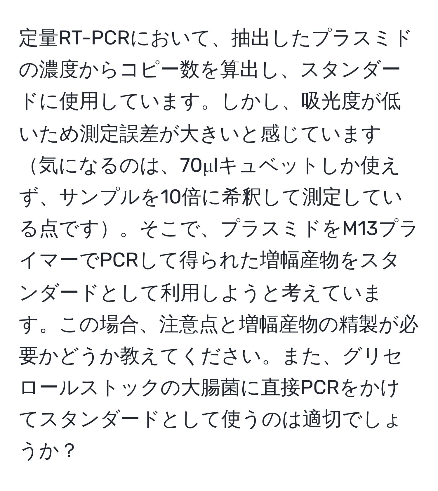 定量RT-PCRにおいて、抽出したプラスミドの濃度からコピー数を算出し、スタンダードに使用しています。しかし、吸光度が低いため測定誤差が大きいと感じています気になるのは、70μlキュベットしか使えず、サンプルを10倍に希釈して測定している点です。そこで、プラスミドをM13プライマーでPCRして得られた増幅産物をスタンダードとして利用しようと考えています。この場合、注意点と増幅産物の精製が必要かどうか教えてください。また、グリセロールストックの大腸菌に直接PCRをかけてスタンダードとして使うのは適切でしょうか？