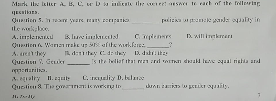 Mark the letter A, B, C, or D to indicate the correct answer to each of the following
questions.
Question 5. In recent years, many companies_ policies to promote gender equality in
the workplace.
A. implemented B. have implemented C. implements D. will implement
Question 6. Women make up 50% of the workforce, _?
A. aren't they B. don't they C. do they D. didn't they
Question 7. Gender _is the belief that men and women should have equal rights and
opportunities.
A. equality B. equity C. inequality D. balance
Question 8. The government is working to_ down barriers to gender equality.
Ms Tra My
7