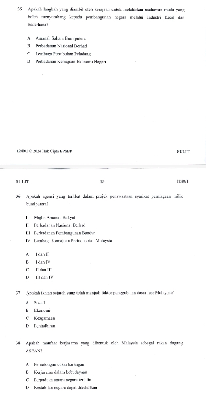 Apakah langkah yang diambil olch kerajaan untuk melahirkan usahawan muda yang
bolch menyumbang kepada pembangunan negara melalui Industri Kecil dan
Sederhana?
A Amanah Saham Bumiputera
B Perbadanan Nasional Berhad
C Lembaga Pertubuhan Peladang
D Perbadanan Kemajuan Ekonomi Negeri
1249/1 © 2024 Hak Cipta BPSBP SULIT
SULIT 15 1249/1
36 Apakah agensi yang terlibat dalam projek penswastaan syarikat perniagaan milik
bumiputera?
I Majlis Amanah Rakyat
II Perbadanan Nasional Berhad
III Perbadanan Perbangunan Bandar
IV Lembaga Kemajuan Perindustrian Malaysia
A I dan II
B I dan IV
C II dan III
D III dan IV
37 Apakah ikatan sejarah yang telah menjadi faktor penggubalan dasar luar Malaysia?
A Sosial
B Ekonomi
C Keagamaan
D Pentadbiran
38 Apakah manfaat kerjasama yang dibentuk oleh Malaysia sebagai rakan dagang
ASEAN?
A Pemotongan cukai barangan
B Kerjasama dalam kebudayaan
C Perpaduan antara negara terjalin
D Kestabilan negara dapat dikekalkan