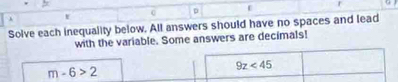 Solve each inequality below. All answers should have no spaces and lead 
with the variable. Some answers are decimals!
m-6>2
9z<45</tex>