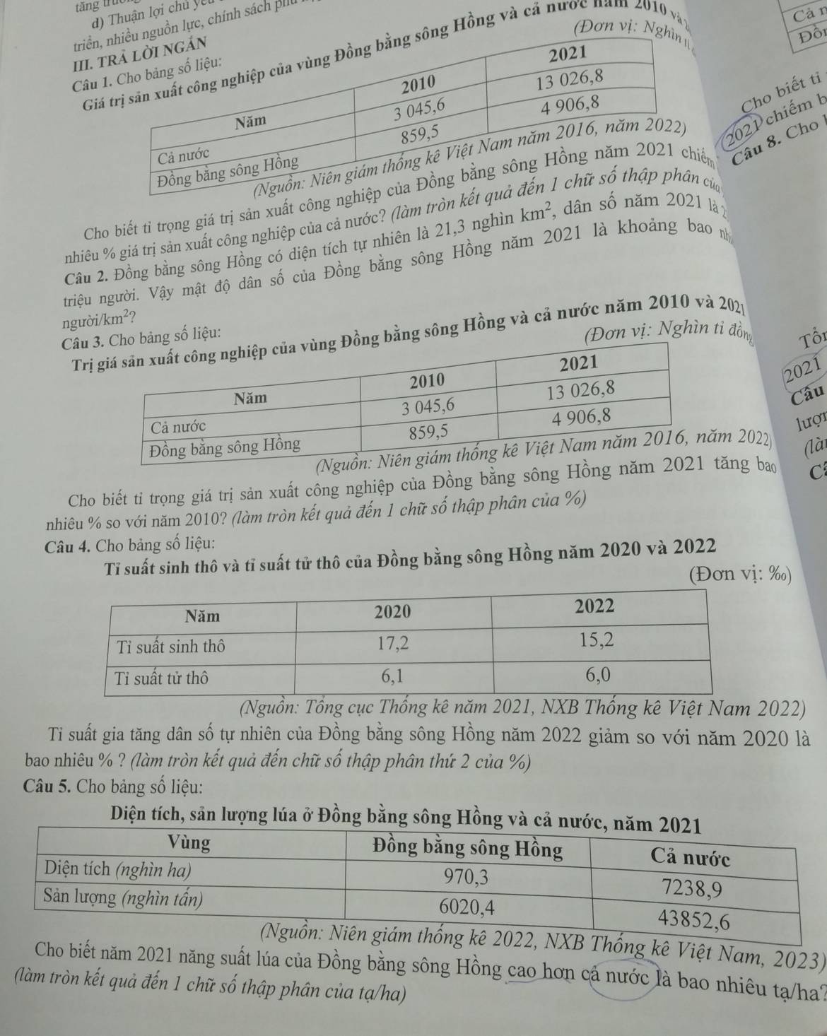 tăng truc
Cà n
d)  Thuận lợi chủ yet
triển,uồn lực, chính sách pilu
(Đơn vị: NgĐồi
III. t
Ging Hồng và cả nước năm 2010 và
Câu 
2021 chiếm b Cho biết tỉ
Cho biết tỉ trọng giá trị sản xuất công ến Câu 8. Cho
của
nhiêu % giá trị sản xuất công nghiệp của cả nước? (làm tròn k
Câu 2. Đồng bằng sông Hồng có diện tích tự nhiên là 21,3 nghìn km^2, dân số nă021 là 
triệu người. Vậy mật độ dân số của Đồng bằng sông Hồng năm 2021 là khoảng bao n
người /km^2 2
Đơn vị: Nghìn tỉ đồn Tổi
Trg bằng sông Hồng và cả nước năm 2010 và 202p
Câu bảng số liệu:
2021
Câu
lượi
m 2022) (là
Cho biết tỉ trọng giá trị sản xuất công nghiệp của Đồng bằng sông Hồng ntăng bao C
nhiêu % so với năm 2010? (làm tròn kết quả đến 1 chữ số thập phân của %)
Câu 4. Cho bảng số liệu:
Tỉ suất sinh thô và tỉ suất tử thô của Đồng bằng sông Hồng năm 2020 và 2022
(Đơn vị: ‰)
(Nguồn: Tổng cục Thống kê năm 2021, NXB Thống kê Việt Nam 2022)
Ti suất gia tăng dân số tự nhiên của Đồng bằng sông Hồng năm 2022 giảm so với năm 2020 là
bao nhiêu % ? (làm tròn kết quả đến chữ số thập phân thứ 2 của %)
Câu 5. Cho bảng số liệu:
Diện tích, sản lượng lúa ở Đồng bằng sông Hồng và cả n
ê 2022, NXB Thống kê Việt Nam, 2023)
Cho biết năm 2021 năng suất lúa của Đồng bằng sông Hồng cao hơn cá nước là bao nhiêu tạ/ha?
(làm tròn kết quả đến 1 chữ số thập phân của tạ/ha)