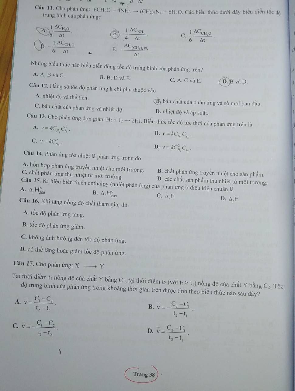 a
Câu 11. Cho phản ứng: 6CH_2O+4NH_3to (CH_2)_6N_4+6H_2O. Các biểu thức dưới đây biểu diễn tốc độ
trung bình của phản ứng:
A.  1/6 frac △ C_H,O△ t. - 1/4 frac △ C_NH_3△ t. C.  1/6 frac △ C_CH_2O△ t.
B
D. - 1/6 frac △ C_CH_2O△ t
E. -frac △ C_(CH_2)_6N_4△ t.
Những biểu thức nào biểu diễn đúng tốc độ trung bình của phản ứng trên?
A. A, B và C. B. B, D và E. C. A, C và E. D. B và D.
8.
Câu 12. Hằng số tốc độ phản ứng k chi phụ thuộc vào
A. nhiệt độ và thể tích. By bản chất của phản ứng và số mol ban đầu.
C. bản chất của phản ứng và nhiệt độ. D. nhiệt độ và áp suất.
L
Câu 13. Cho phản ứng đơn giản: H_2+I_2to 2HI. Biểu thức tốc độ tức thời của phản ứng trên là
A. v=kC_H_2C_I_2^2.
B. v=kC_H_2C_I_2.
C. nu =kC_H_2^2.
D. v=kC_H_2^2C_I_2.
Câu 14. Phản ứng tỏa nhiệt là phản ứng trong đó
A. hỗn hợp phản ứng truyền nhiệt cho môi trường. B. chất phản ứng truyền nhiệt cho sản phầm.
C. chất phản ứng thu nhiệt từ môi trường D. các chất sản phẩm thu nhiệt từ môi trường.
Câu 15. Kí hiệu biến thiên enthalpy (nhiệt phản ứng) của phản ứng ở điều kiện chuẩn là
A. △ _rH_(298)°
B. △ _fH_(298)°
C. △,H D. △ _fH
Câu 16. Khi tăng nồng độ chất tham gia, thì
A. tốc độ phản ứng tăng.
B tốc độ phản ứng giảm.
C. không ảnh hưởng đến tốc độ phản ứng.
D. có thể tăng hoặc giảm tốc độ phản ứng.
Câu 17. Cho phản ứng: X to Y
Tại thời điểm tị nồng độ của chất Y bằng C_1 , tại thời điểm t2 (với t_2>t_1) nồng độ của chất Y bằng C_2. Tốc
độ trung bình của phản ứng trong khoảng thời gian trên được tính theo biểu thức nào sau đây?
A. overline v=frac C_1-C_2t_2-t_1.
B. overline v=-frac C_2-C_1t_2-t_1.
C. overline v=-frac C_1-C_2t_1-t_2.
D. overline v=frac C_2-C_1t_2-t_1.
Trang 38