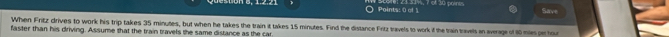 401 2 3 3 1%s, 7 of 30 poines 
Save 
When Fritz drives to work his trip takes 35 minutes, but when he takes the train it takes 15 minutes. Find the distance Fritz travels to work if the train travels an average of 80 mies par hout 
faster than his driving. Assume that the train travels the same distance as the car