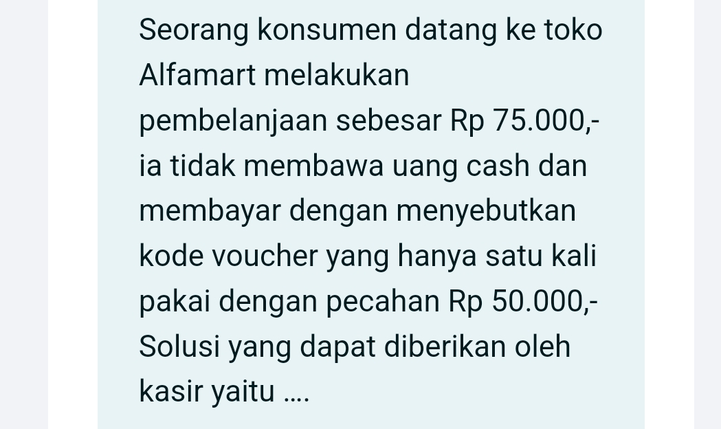 Seorang konsumen datang ke toko 
Alfamart melakukan 
pembelanjaan sebesar Rp 75.000,- 
ia tidak membawa uang cash dan 
membayar dengan menyebutkan 
kode voucher yang hanya satu kali 
pakai dengan pecahan Rp 50.000,- 
Solusi yang dapat diberikan oleh 
kasir yaitu ....