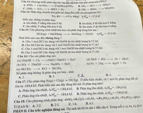 Phương trình phần ứng nào sau đây thể hiện tính khử ammonia (NH_3)?
A. 4NH_3+Cu(OH)_2to [Cu(NH_3)_4](OH)_2. B. NH_3+HCl to NH_4Cl.
C. 2NH_3+3Cl_2to 6HCl+N_2 D. NH_3+HNO_3to NH_4NO_3
Câu 14. Phân ứng chuyển hoá giữa hai đạng đơn chất của phosphorus (P):
P(s,do)to P(s,tring) H_(200)°=+17.6kJ
Điều này chứng tổ phân ứng:
A. tỏa nhiệt, P trắng bền hơn P đỏ.
C. thu nhiệt, P trắng bên hơn P đỏ. B. tỏa nhiệt, P đỏ bền hơn P trắng.
Câu 15. Cho phương trình nhiệt hóa học của phản ứng trung hòa sau : D. thu nhiệt, P đỏ bền hơn P trắng.
HCl(aq)+NaOH(aq)to NaCl(aq)+H_2O(l) ^ H_(son)°=-57,3kJ
Phát biểu nào sau đây không đùng ?
A. Cho 1 mol HCl tác dụng với NaOH dư tỏa nhiệt lượng là 57,3kJ
B. Cho HCl dư tác dụng với 1 mol NaOH thu nhiệt lượng là 57,3kJ
C. Cho 1 mol HCl tác dụng với 1 mol NaOH tòa nhiệt lượng là 57,3kJ.
D. Cho 2 mol HCl tác dụng với NaOH dư tỏa nhiệt lượng là 57,3kJ
Câu 16: Cho các phân ứng sau:
(a) 2NaOH+Cl_2to NaCl+NaOCl+H_2O (d) 2H_2S+SO_2to 3S+2H_2O
(b) SO_2+2NaOHto Na_2SO_3+H_2O (c) O_3+2Ag to Ag_2O+O_2
(e) 4KClO_3to KCl+3KClO_4
Số phản ứng không là phản ứng oxi hóa - khử:
A. 2. B. 3. C. D. 4.
Câu 17. Cho phản ứng H_2(g)+Cl_2(g)to 2HCl(g) Ở điều kiện chuẩn, cứ 1 mol Hạ phản ứng hết sẽ
tỏa ra-184,6kJ J. Phát biểu nào sau đây đúng khi nói về phản ứng trên?
A. Phản ứng tỏa nhiệt, △ _rH_(2n)^o=+184,6kJ. B. Phân ứng thu nhiệt, △ _rH_(201)°=-184,6kJ.
C. Phản ứng tỏa nhiệt, △ _rH_(2m)^o=-184,6kJ. D. Phản ứng thu nhiệt, △ _rH_(2n)°=+184,6kJ.
Câu 18: Cho phương trình phản ứng: aF eSO_4+bK_2O_2O_7+cH_2SO_4to dFe_2(SO_4)_3+eK_2SO_4+fO_2(SO_4)_3+gH_2O
Tỉ lệ a:b là : A. 3:2. B. 2:3. C. 1:6. D. 6:1.
PHÀN II. Câu trắc nghiệm đúng sai. Thí sinh trả lời từ câu 1 đến câu 4. Trong mỗi ý (a),b),c),c),d