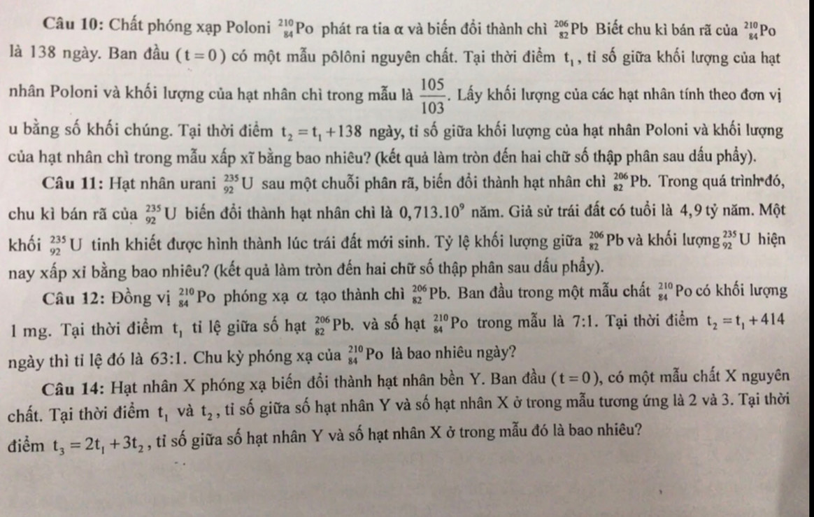 Chất phóng xạp Poloni _(84)^(210)Po phát ra tia α và biến đổi thành chì _(82)^(206)Pb Biết chu kì bán rã của beginarrayr 210 84endarray o
là 138 ngày. Ban đầu (t=0) có một mẫu pôlôni nguyên chất. Tại thời điểm t_1 , tỉ số giữa khối lượng của hạt
nhân Poloni và khối lượng của hạt nhân chì trong mẫu là  105/103 . Lấy khối lượng của các hạt nhân tính theo đơn vị
u bằng số khối chúng. Tại thời điểm t_2=t_1+138 ngày, tỉ số giữa khối lượng của hạt nhân Poloni và khối lượng
của hạt nhân chì trong mẫu xấp xĩ bằng bao nhiêu? (kết quả làm tròn đến hai chữ số thập phân sau dấu phẩy).
Câu 11: Hạt nhân urani _(92)^(235)U sau một chuỗi phân rã, biến đổi thành hạt nhân chì _(82)^(206)Pb. Trong quá trình đó,
chu kì bán rã của _(92)^(235)U biến đổi thành hạt nhân chì là 0,713.10^9 năm. Giả sử trái đất có tuổi là 4,9 tỷ năm. Một
khối _(92)^(235)U tinh khiết được hình thành lúc trái đất mới sinh. Tỷ lệ khối lượng giữa beginarrayr 206 82endarray Pb và khối lượng _(92)^(235)U hiện
nay xấp xỉ bằng bao nhiêu? (kết quả làm tròn đến hai chữ số thập phân sau dấu phầy).
Câu 12: Đồng vị beginarrayr 210 84endarray Po phóng xạ α tạo thành chì _(82)^(206)Pb 9. Ban đầu trong một mẫu chất beginarrayr 210 84endarray Po có khối lượng
D
1 mg. Tại thời điểm t_1 ti lệ giữa số hạt _(82)^(206)Pl. và số hạt beginarrayr 210 84endarray P 。 trong mẫu là 7:1. Tại thời điểm t_2=t_1+414
ngày thì tỉ lệ đó là 63:1. Chu kỳ phóng xạ của beginarrayr 210 84endarray Po là bao nhiêu ngày?
Câu 14: Hạt nhân X phóng xạ biến đổi thành hạt nhân bền Y. Ban đầu (t=0) , có một mẫu chất X nguyên
chất. Tại thời điểm t_1 và t_2 , tỉ số giữa số hạt nhân Y và số hạt nhân X ở trong mẫu tương ứng là 2 và 3. Tại thời
điểm t_3=2t_1+3t_2 , tỉ số giữa số hạt nhân Y và số hạt nhân X ở trong mẫu đó là bao nhiêu?