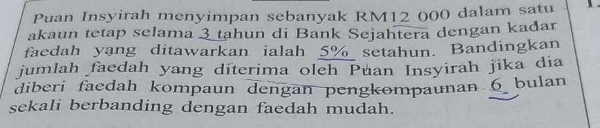 Puan Insyirah menyimpan sebanyak RM12 000 dalam satu 1. 
akaun tetap selama 3 tahun di Bank Sejahtera dengan kadar 
faedah yang ditawarkan ialah 5% setahun. Bandingkan 
jumlah faedah yang diterima oleh Puan Insyirah jika dia 
diberi faedah kompaun dengan pengkompaunan 6 bulan 
sekali berbanding dengan faedah mudah.