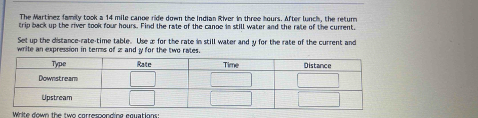 The Martinez family took a 14 mile canoe ride down the Indian River in three hours. After lunch, the return 
trip back up the river took four hours. Find the rate of the canoe in still water and the rate of the current. 
Set up the distance-rate-time table. Use x for the rate in still water and y for the rate of the current and 
write an expression in terms of æ and y for the two rates. 
Write down the two corresponding equations: