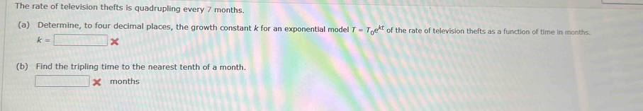 The rate of television thefts is quadrupling every 7 months. 
(a) Determine, to four decimal places, the growth constant k for an exponential model T=T_0e^(kt) of the rate of television thefts as a function of time in months.
k=□ *
(b) Find the tripling time to the nearest tenth of a month.
□ * months