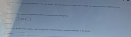 choges a her adul tckrts and y fo chld lickets. Two adull tickets and 4 chat lckere coat Sall. Fiue adull Sclets and 3 child Schot cosl 
Part A 
=- a soive a systern of equailtions to find the adult and child ticket prees
3□ □ 
Part B 
A Grry of 2 adelts and 3 chidren has a budgel of $40. Do they have enough money to go to the theatert 
Choose