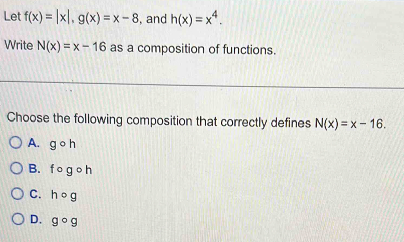 Let f(x)=|x|, g(x)=x-8 , and h(x)=x^4. 
Write N(x)=x-16 as a composition of functions.
Choose the following composition that correctly defines N(x)=x-16.
A. gcirc h
B. f o g o h
C. hog
D. gcirc a