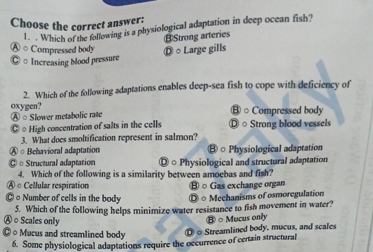 Choose the correct answer:
1. . Which of the following is a physiological adaptation in deep ocean fish?
⑬Strong arteries
Ⓐ ○ Compressed body Ⓓ ○ Large gills
◎ ○ Increasing blood pressure
2. Which of the following adaptations enables deep-sea fish to cope with deficiency of
oxygen? B○ Compressed body
Ⓐ ○ Slower metabolic rate
◎○ High concentration of salts in the cells Ⓓ○ Strong blood vessels
3. What does smoltification represent in salmon?
○ Behavioral adaptation ⑧ ○ Physiological adaptation
Ⓒ ○ Structural adaptation ◎ ○ Physiological and structural adaptation
4. Which of the following is a similarity between amoebas and fish?
À ○ Cellular respiration Ⓑ ○ Gas exchange organ
0Number of cells in the body ○ Mechanisms of osmoregulation
5. Which of the following helps minimize water resistance to fish movement in water?
Ⓐ ○ Scales only
B ○ Mucus only
○ Mucus and streamlined body Streamlined body, mucus, and scales
6. Some physiological adaptations require the occurrence of certain structural