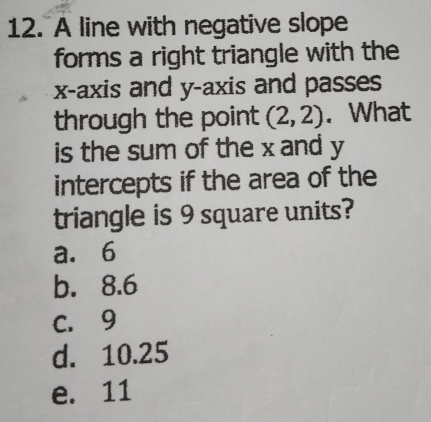 A line with negative slope
forms a right triangle with the
x-axis and y-axis and passes
through the point (2,2). What
is the sum of the x and y
intercepts if the area of the
triangle is 9 square units?
a. 6
b. 8.6
C. 9
d. 10.25
e. 11