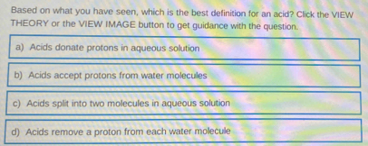 Based on what you have seen, which is the best definition for an acid? Click the VIEW
THEORY or the VIEW IMAGE button to get guidance with the question.
a) Acids donate protons in aqueous solution
b) Acids accept protons from water molecules
c) Acids split into two molecules in aqueous solution
d) Acids remove a proton from each water molecule