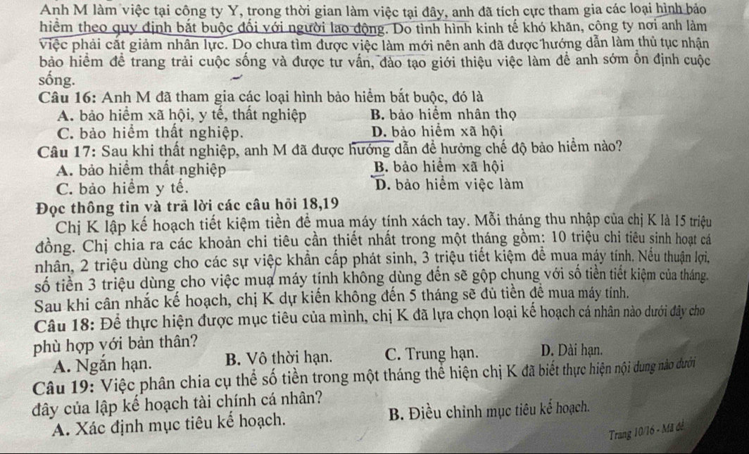 Anh M làm việc tại công ty Y, trong thời gian làm việc tại đây, anh đã tích cực tham gia các loại hình bảo
hiểm theo quy định bắt buộc đối với người lao động. Do tình hình kinh tế khó khăn, công ty nơi anh làm
việc phải cắt giảm nhân lực. Do chưa tìm được việc làm mới nên anh đã được hướng dẫn làm thủ tục nhận
bảo hiểm đề trang trải cuộc sống và được từ vấn, đào tạo giới thiệu việc làm để anh sớm ỗn định cuộc
sống.
Câu 16: Anh M đã tham gia các loại hình bảo hiểm bắt buộc, đó là
A. bảo hiểm xã hội, y tế, thất nghiệp B bảo hiểm nhân thọ
C. bảo hiểm thất nghiệp. D. bảo hiểm xã hội
Câu 17: Sau khi thất nghiệp, anh M đã được hướng dẫn để hưởng chế độ bảo hiểm nào?
A. bảo hiểm thất nghiệp B. bảo hiểm xã hội
C. bảo hiểm y tế. D. bảo hiểm việc làm
Đọc thông tin và trả lời các câu hỏi 18,19
Chị K lập kế hoạch tiết kiệm tiền để mua máy tính xách tay. Mỗi tháng thu nhập của chị K là 15 triệu
đồng. Chị chia ra các khoản chi tiêu cần thiết nhất trong một tháng gồm: 10 triệu chi tiêu sinh hoạt cá
nhân, 2 triệu dùng cho các sự việc khẩn cấp phát sinh, 3 triệu tiết kiệm để mua máy tính. Nếu thuận lợi.
số tiền 3 triệu dùng cho việc mua máy tính không dùng đến sẽ gộp chung với số tiền tiết kiệm của tháng.
Sau khi cân nhắc kế hoạch, chị K dự kiến không đến 5 tháng sẽ đủ tiền để mua máy tính.
Câu 18: Để thực hiện được mục tiêu của mình, chị K đã lựa chọn loại kế hoạch cá nhân nào dưới đây cho
phù hợp với bản thân?
A. Ngắn hạn. B. Vô thời hạn. C. Trung hạn. D. Dài hạn.
Câu 19: Việc phân chia cụ thể số tiền trong một tháng thể hiện chị K đã biết thực hiện nội dung nào dưới
đây của lập kế hoạch tài chính cá nhân?
A. Xác định mục tiêu kể hoạch. B. Điều chỉnh mục tiêu kế hoạch.
Trang 10/16 - Mã đề