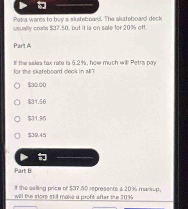 Petra wants to buy a skateboard. The skateboard deck
usually costs $37.50, but it is on sale for 20% off.
Part A
If the sales tax rate is 5.2%, how much will Petra pay
for the skateboard deck in all?
$30.00
$31.56
$31.95
$39,45
Part B
If the selling price of $37.50 represents a 20% markup,
will the store still make a profit after the 20%