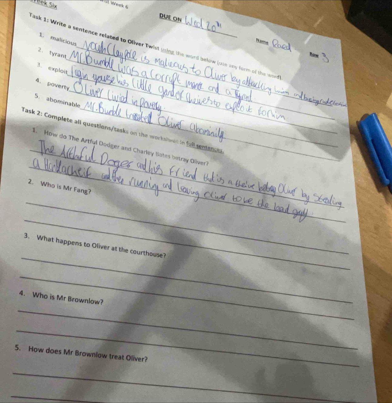 Yeek Six 
Wist Week 6 DUE ON 
1 malicious 
Name 
_ 
ask 1: Write a sentence related to Oliver Twist using the word below (use any form of the word 
2. tyrant 
Row 
_ 
3. exploit 
_ 
4、 poverty 
5. abominable 
_ 
Task 2: Complete all questions/tasks on the workshwet in fuil sentences 
_ 
_ 
1. How do The Artful Dodger and Charley Bates betray Oliver? 
2. Who is Mr Fang? 
_ 
_ 
_ 
3. What happens to Oliver at the courthouse? 
_ 
4. Who is Mr Brownlow? 
_ 
_ 
5. How does Mr Brownlow treat Oliver? 
_ 
_