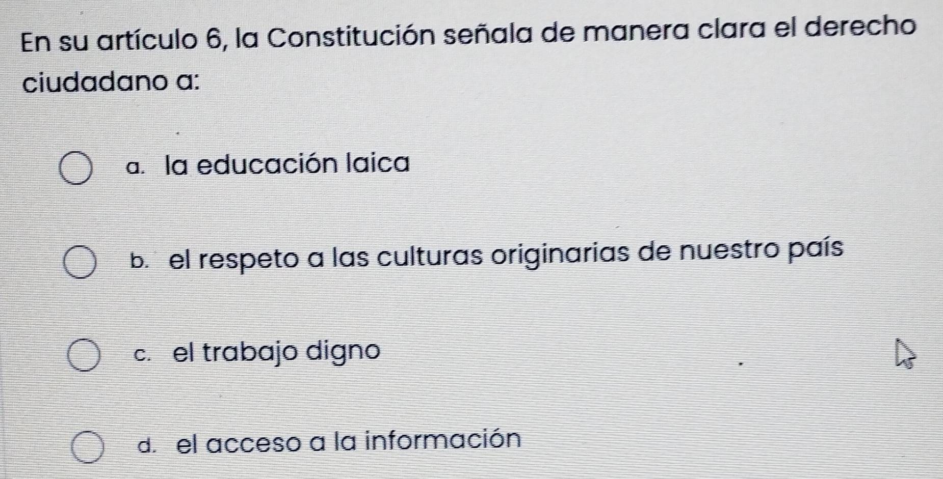 En su artículo 6, la Constitución señala de manera clara el derecho
ciudadano a:
a. la educación laica
b el respeto a las culturas originarias de nuestro país
c. el trabajo digno
d. el acceso a la información