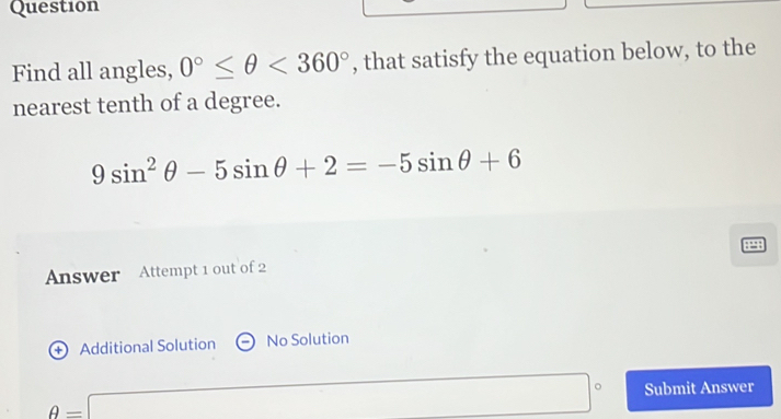 Question 
Find all angles, 0°≤ θ <360° , that satisfy the equation below, to the 
nearest tenth of a degree.
9sin^2θ -5sin θ +2=-5sin θ +6
Answer Attempt 1 out of 2 
+ Additional Solution No Solution
θ =□° Submit Answer