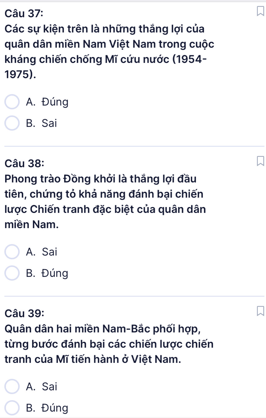 Các sự kiện trên là những thắng lợi của
quân dân miền Nam Việt Nam trong cuộc
kháng chiến chống Mĩ cứu nước (1954-
1975).
A. Đúng
B. Sai
Câu 38:
Phong trào Đồng khởi là thắng lợi đầu
tiên, chứng tỏ khả năng đánh bại chiến
lược Chiến tranh đặc biệt của quân dân
miền Nam.
A. Sai
B. Đúng
Câu 39:
Quân dân hai miền Nam-Bắc phối hợp,
từng bước đánh bại các chiến lược chiến
tranh của Mĩ tiến hành ở Việt Nam.
A. Sai
B. Đúng