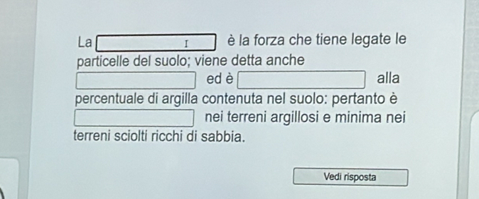 La è la forza che tiene legate le 
I 
particelle del suolo; viene detta anche 
ed è alla 
percentuale di argilla contenuta nel suolo: pertanto è 
nei terreni argillosi e minima nei 
terreni sciolti ricchi di sabbia. 
Vedi risposta