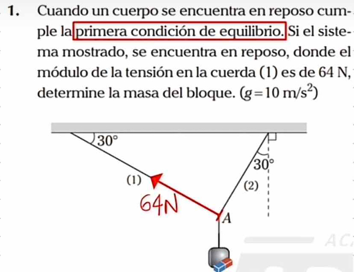 Cuando un cuerpo se encuentra en reposo cum-
ple la primera condición de equilibrio. Si el siste-
ma mostrado, se encuentra en reposo, donde el
módulo de la tensión en la cuerda (1) es de 64 N, 
determine la masa del bloque. (g=10m/s^2)
AC