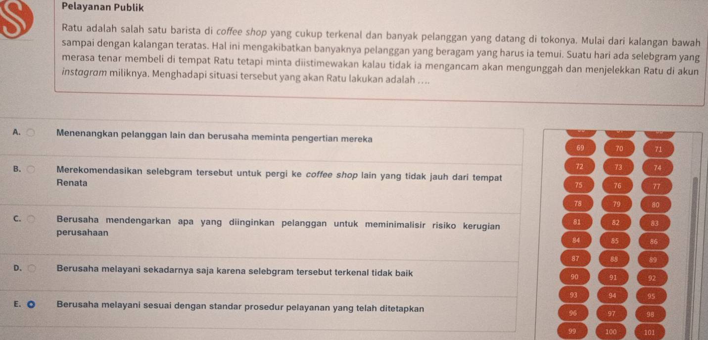 Pelayanan Publik
S Ratu adalah salah satu barista di coffee shop yang cukup terkenal dan banyak pelanggan yang datang di tokonya. Mulai dari kalangan bawah
sampai dengan kalangan teratas. Hal ini mengakibatkan banyaknya pelanggan yang beragam yang harus ia temui. Suatu hari ada selebgram yang
merasa tenar membeli di tempat Ratu tetapi minta diistimewakan kalau tidak ia mengancam akan mengunggah dan menjelekkan Ratu di akun
instagram miliknya. Menghadapi situasi tersebut yang akan Ratu lakukan adalah ....
A. Menenangkan pelanggan lain dan berusaha meminta pengertian mereka
69 70 71
72 73 74
B. Merekomendasikan selebgram tersebut untuk pergi ke coffee shop lain yang tidak jauh dari tempat
Renata
75 76 77
78 79 80
C. Berusaha mendengarkan apa yang diinginkan pelanggan untuk meminimalisir risiko kerugian
81 82 83
perusahaan
84 85 86
87 88 89
D. Berusaha melayani sekadarnya saja karena selebgram tersebut terkenal tidak baik 91 92
90
93 94 95
E. C Berusaha melayani sesuai dengan standar prosedur pelayanan yang telah ditetapkan 97 98
96
99 100 101