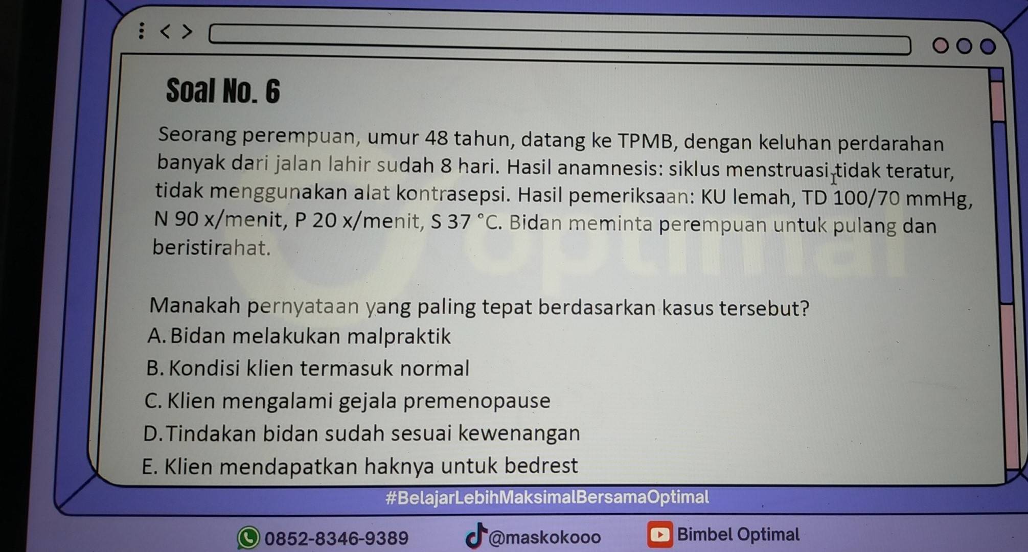 Soal No. 6
Seorang perempuan, umur 48 tahun, datang ke TPMB, dengan keluhan perdarahan
banyak dari jalan lahir sudah 8 hari. Hasil anamnesis: siklus menstruasi-tidak teratur,
tidak menggunakan alat kontrasepsi. Hasil pemeriksaan: KU lemah, TD 100/70 mmHg,
N 90 x /menit, P 20 x/menit, S37°C. Bidan meminta perempuan untuk pulang dan
beristirahat.
Manakah pernyataan yang paling tepat berdasarkan kasus tersebut?
A. Bidan melakukan malpraktik
B. Kondisi klien termasuk normal
C. Klien mengalami gejala premenopause
D.Tindakan bidan sudah sesuai kewenangan
E. Klien mendapatkan haknya untuk bedrest
#BelajarLebihMaksimalBersamaOptimal
0852-8346-9389 @maskokooo Bimbel Optimal