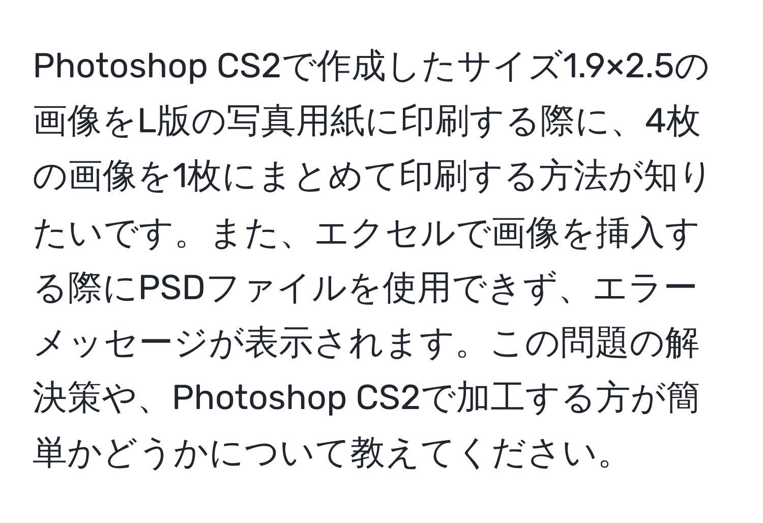 Photoshop CS2で作成したサイズ1.9×2.5の画像をL版の写真用紙に印刷する際に、4枚の画像を1枚にまとめて印刷する方法が知りたいです。また、エクセルで画像を挿入する際にPSDファイルを使用できず、エラーメッセージが表示されます。この問題の解決策や、Photoshop CS2で加工する方が簡単かどうかについて教えてください。