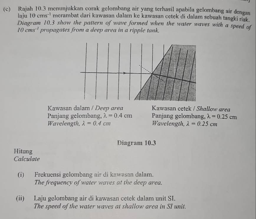 Rajah 10.3 menunjukkan corak gelombang air yang terhasil apabila gelombang air dengan 
laju 10cms^(-1) merambat dari kawasan dalam ke kawasan cetek di dalam sebuah tangki riak. 
Diagram 10.3 show the pattern of wave formed when the water waves with a speed of
10cms^(-1) propagates from a deep area in a ripple tank. 
Kawasan dalam / Deep area Kawasan cetek / Shallow area 
Panjang gelombang, lambda =0.4cm Panjang gelombang, lambda =0.25cm
Wavelength, lambda =0.4cm Wavelength, lambda =0.25cm
Diagram 10.3 
Hitung 
Calculate 
(i) Frekuensi gelombang air di kawasan dalam. 
The frequency of water waves at the deep area. 
(ii) Laju gelombang air di kawasan cetek dalam unit SI. 
The speed of the water waves at shallow area in SI unit.