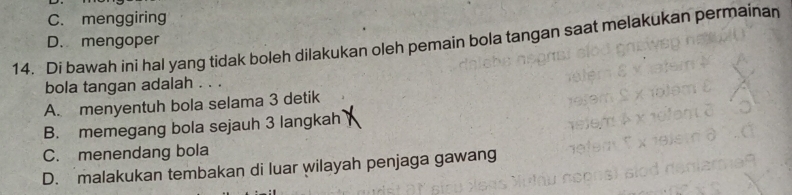 C. menggiring
D. mengoper
14. Di bawah ini hal yang tidak boleh dilakukan oleh pemain bola tangan saat melakukan permainan
bola tangan adalah . . .
A. menyentuh bola selama 3 detik
B. memegang bola sejauh 3 langkah
C. menendang bola
D. malakukan tembakan di luar wilayah penjaga gawang