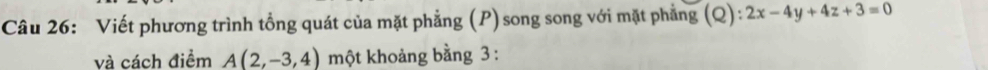 Viết phương trình tổng quát của mặt phẳng (P) song song với mặt phẳng (Q):2x-4y+4z+3=0
và cách điểm A(2,-3,4) một khoảng bằng 3 :