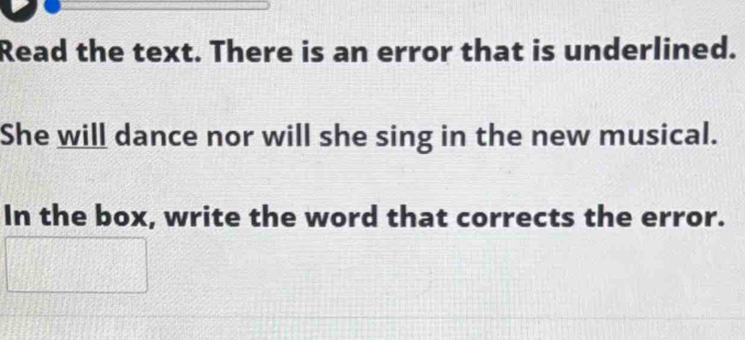 Read the text. There is an error that is underlined. 
She will dance nor will she sing in the new musical. 
In the box, write the word that corrects the error.