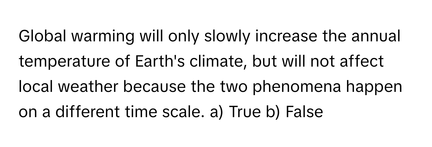 Global warming will only slowly increase the annual temperature of Earth's climate, but will not affect local weather because the two phenomena happen on a different time scale.  a) True b) False