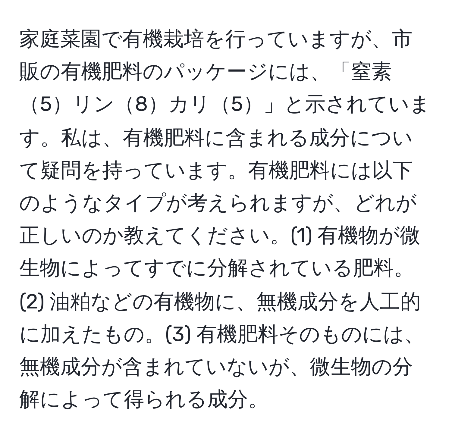 家庭菜園で有機栽培を行っていますが、市販の有機肥料のパッケージには、「窒素5リン8カリ5」と示されています。私は、有機肥料に含まれる成分について疑問を持っています。有機肥料には以下のようなタイプが考えられますが、どれが正しいのか教えてください。(1) 有機物が微生物によってすでに分解されている肥料。(2) 油粕などの有機物に、無機成分を人工的に加えたもの。(3) 有機肥料そのものには、無機成分が含まれていないが、微生物の分解によって得られる成分。