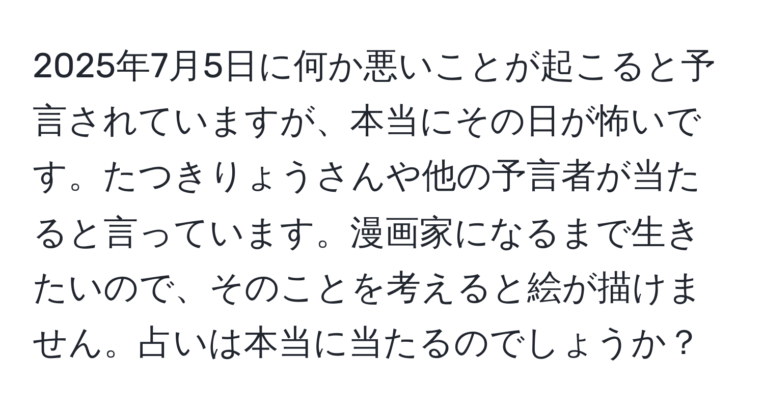 2025年7月5日に何か悪いことが起こると予言されていますが、本当にその日が怖いです。たつきりょうさんや他の予言者が当たると言っています。漫画家になるまで生きたいので、そのことを考えると絵が描けません。占いは本当に当たるのでしょうか？